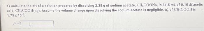 1) Calculate the pH of a solution prepared by dissolving 2.35 g of sodium acetate, CH,COONA, in 81.5 ml of 0.10 Macetic
acid, CH,COOH(aq). Assume the volume change upon dissolving the sodium acetate is negligible. K, of CH,COOH is
1.75 x 10.
pH=
