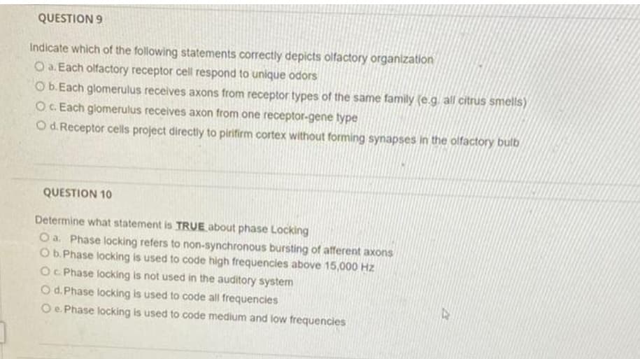 QUESTION 9
Indicate which of the following statements correctly depicts olfactory organization
O a. Each olfactory receptor cell respond to unique odors
O b.Each glomerulus receives axons from receptor types of the same family (e.g all citrus smells)
O. Each glomerulus receives axon from one receptor-gene type
O d. Receptor cells project directly to pirifirm cortex without forming synapses in the olfactory bulb
QUESTION 10
Determine what statement is TRUE about phase Locking
O a. Phase locking refers to non-synchronous bursting of afferent axons
Ob. Phase locking is used to code high frequencies above 15,000 Hz
OC Phase locking is not used in the auditory system
O d. Phase locking is used to code all frequencies
Oe. Phase locking is used to code medium and low frequencies
