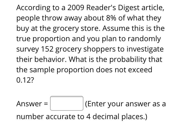 According to a 2009 Reader's Digest article,
people throw away about 8% of what they
buy at the grocery store. Assume this is the
true proportion and you plan to randomly
survey 152 grocery shoppers to investigate
their behavior. What is the probability that
the sample proportion does not exceed
0.12?
Answer =
(Enter your answer as a
number accurate to 4 decimal places.)
