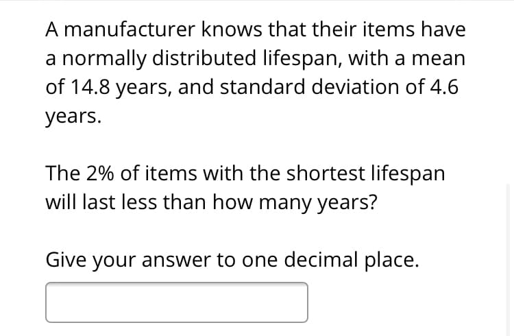 A manufacturer knows that their items have
a normally distributed lifespan, with a mean
of 14.8 years, and standard deviation of 4.6
years.
The 2% of items with the shortest lifespan
will last less than how many years?
Give your answer to one decimal place.
