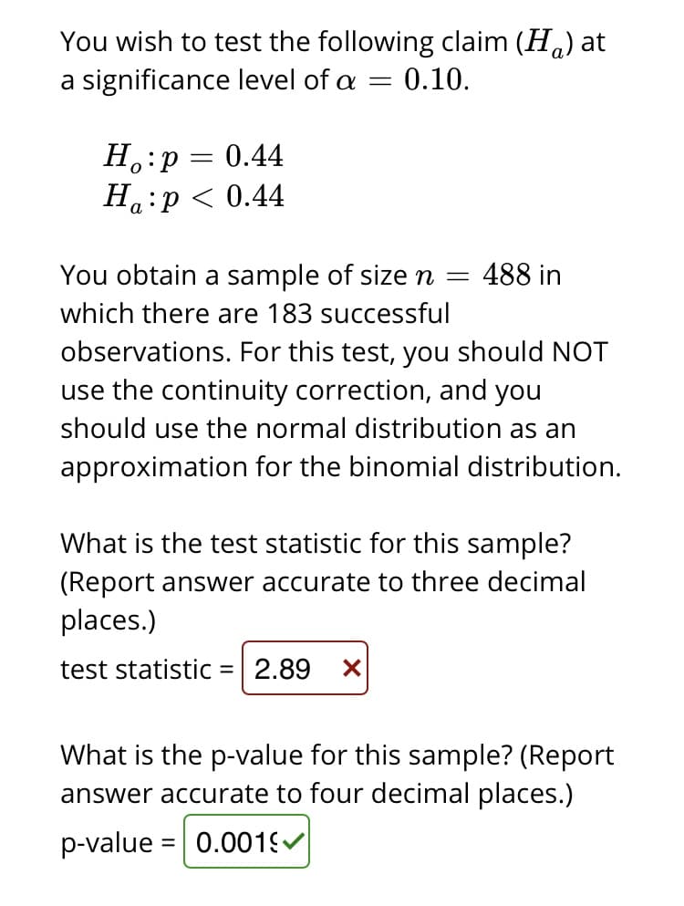 You wish to test the following claim (Ha) at
a significance level of a =
0.10.
H.:p = 0.44
На :р<0.44
You obtain a sample of sizen =
488 in
which there are 183 successful
observations. For this test, you should NOT
use the continuity correction, and you
should use the normal distribution as an
approximation for the binomial distribution.
What is the test statistic for this sample?
(Report answer accurate to three decimal
places.)
test statistic = 2.89 X
What is the p-value for this sample? (Report
answer accurate to four decimal places.)
p-value = 0.001
