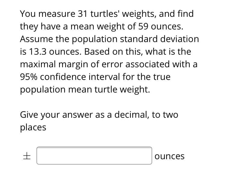 You measure 31 turtles' weights, and find
they have a mean weight of 59 ounces.
Assume the population standard deviation
is 13.3 ounces. Based on this, what is the
maximal margin of error associated with a
95% confidence interval for the true
population mean turtle weight.
Give your answer as a decimal, to two
places
ounces
