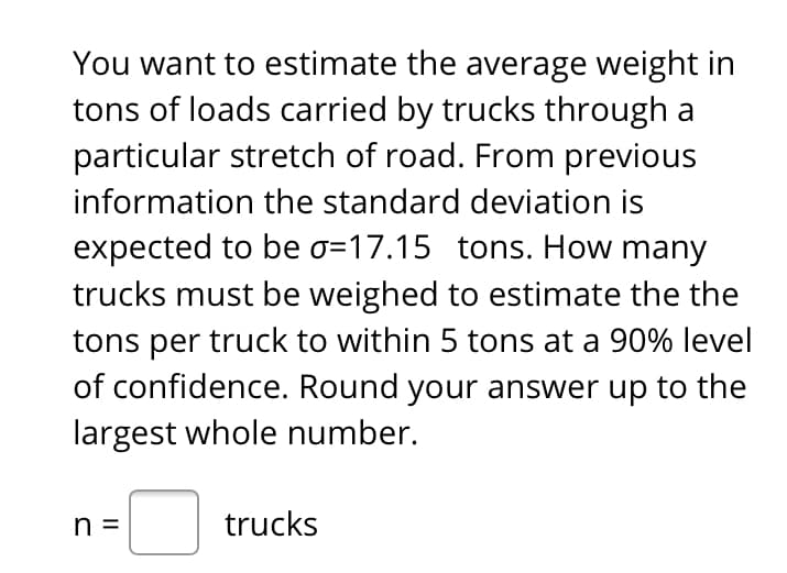You want to estimate the average weight in
tons of loads carried by trucks through a
particular stretch of road. From previous
information the standard deviation is
expected to be o=17.15 tons. How many
trucks must be weighed to estimate the the
tons per truck to within 5 tons at a 90% level
of confidence. Round your answer up to the
largest whole number.
n =
trucks
