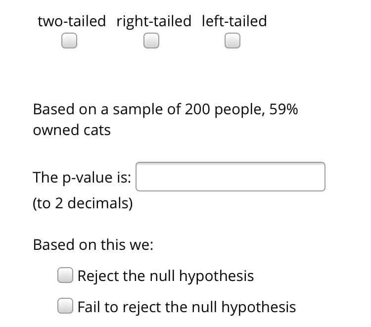 two-tailed right-tailed left-tailed
Based on a sample of 200 people, 59%
owned cats
The p-value is:
(to 2 decimals)
Based on this we:
|Reject the null hypothesis
Fail to reject the null hypothesis
