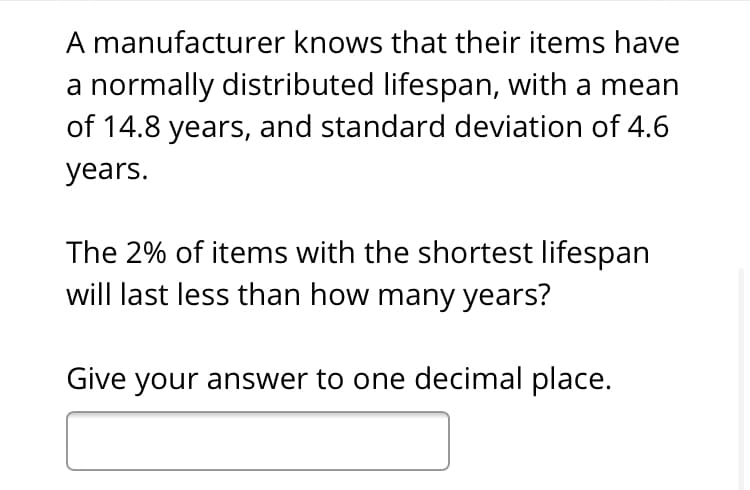 A manufacturer knows that their items have
a normally distributed lifespan, with a mean
of 14.8 years, and standard deviation of 4.6
years.
The 2% of items with the shortest lifespan
will last less than how many years?
Give your answer to one decimal place.
