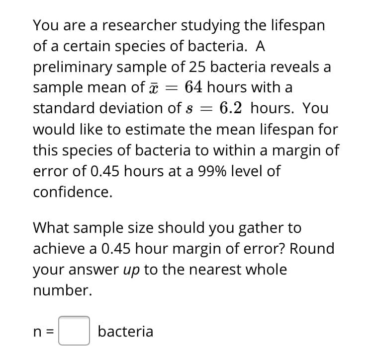 You are a researcher studying the lifespan
of a certain species of bacteria. A
preliminary sample of 25 bacteria reveals a
sample mean of
standard deviation of s = 6.2 hours. You
64 hours with a
would like to estimate the mean lifespan for
this species of bacteria to within a margin of
error of 0.45 hours at a 99% level of
confidence.
What sample size should you gather to
achieve a 0.45 hour margin of error? Round
your answer up to the nearest whole
number.
n =
bacteria
