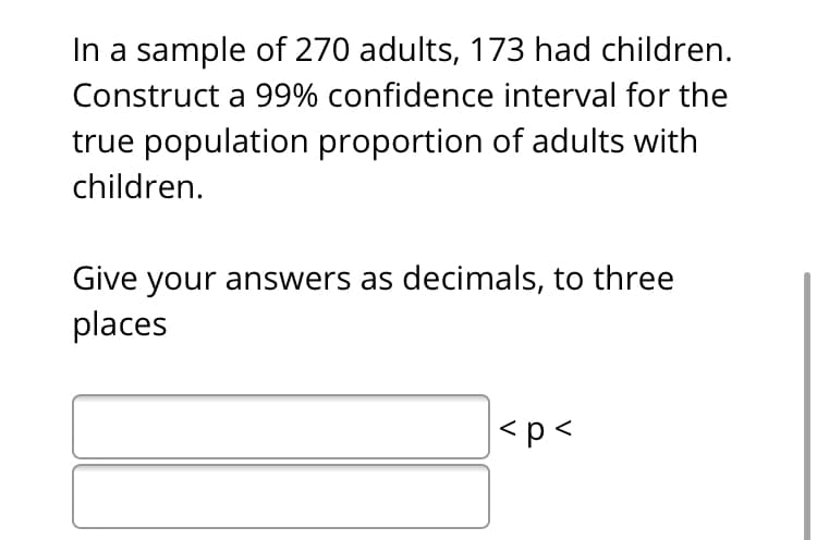 In a sample of 270 adults, 173 had children.
Construct a 99% confidence interval for the
true population proportion of adults with
children.
Give your answers as decimals, to three
places
<p<
