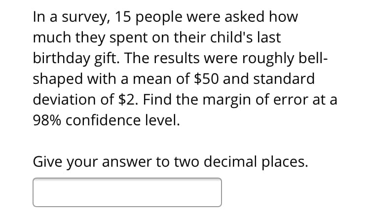 In a survey, 15 people were asked how
much they spent on their child's last
birthday gift. The results were roughly bell-
shaped with a mean of $50 and standard
deviation of $2. Find the margin of error at a
98% confidence level.
Give your answer to two decimal places.

