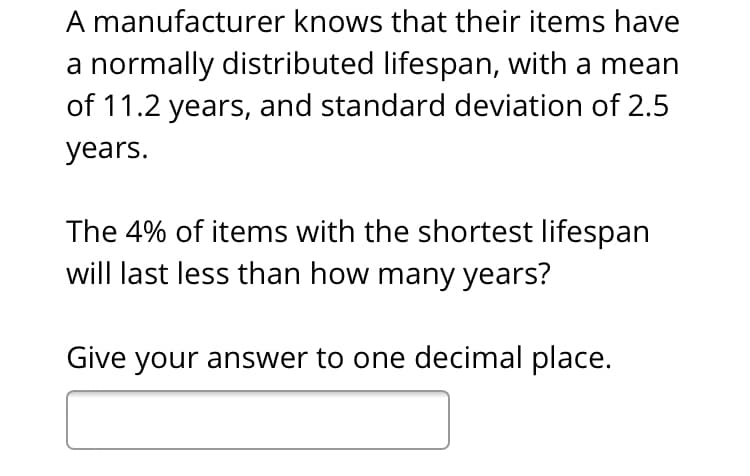 A manufacturer knows that their items have
a normally distributed lifespan, with a mean
of 11.2 years, and standard deviation of 2.5
years.
The 4% of items with the shortest lifespan
will last less than how many years?
Give your answer to one decimal place.
