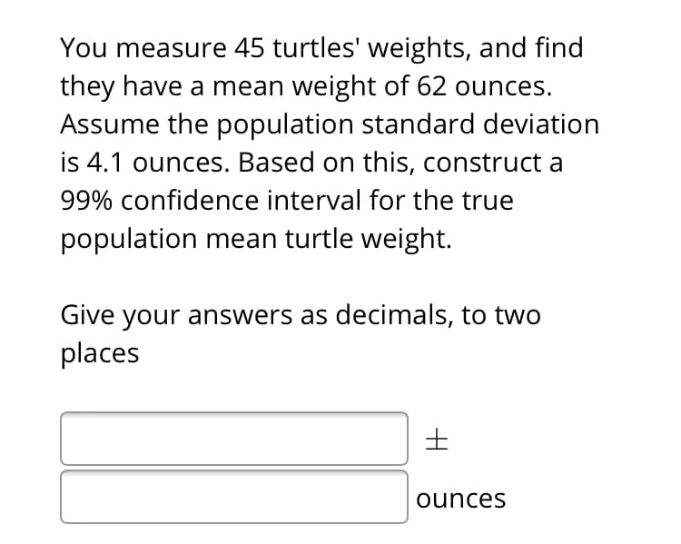 You measure 45 turtles' weights, and find
they have a mean weight of 62 ounces.
Assume the population standard deviation
is 4.1 ounces. Based on this, construct a
99% confidence interval for the true
population mean turtle weight.
Give your answers as decimals, to two
places
ounces
