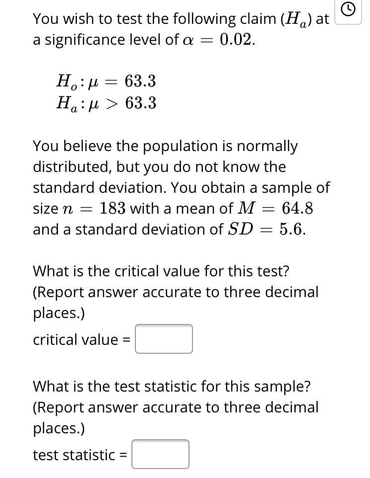 You wish to test the following claim (Ha) at
a significance level of a = 0.02.
63.3
Ha:µ > 63.3
а
You believe the population is normally
distributed, but you do not know the
standard deviation. You obtain a sample of
size n =
183 with a mean of M = 64.8
and a standard deviation of SD = 5.6.
What is the critical value for this test?
(Report answer accurate to three decimal
places.)
critical value =
%3D
What is the test statistic for this sample?
(Report answer accurate to three decimal
places.)
test statistic =
