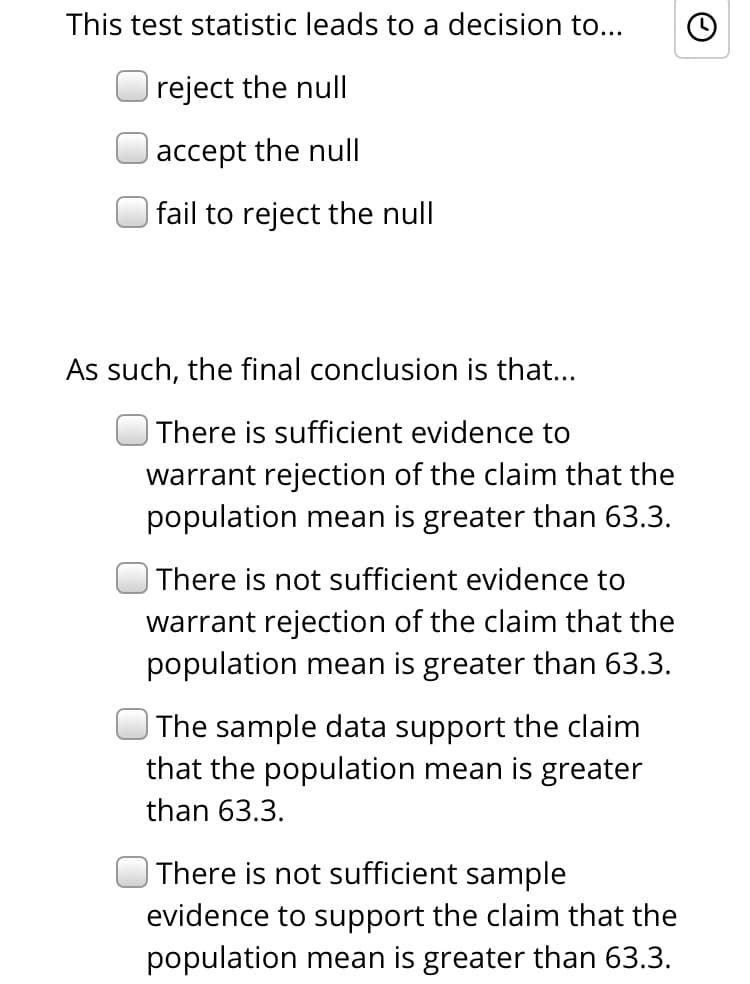 This test statistic leads to a decision to...
reject the null
|accept the null
| fail to reject the null
As such, the final conclusion is that...
| There is sufficient evidence to
warrant rejection of the claim that the
population mean is greater than 63.3.
| There is not sufficient evidence to
warrant rejection of the claim that the
population mean is greater than 63.3.
The sample data support the claim
that the population mean is greater
than 63.3.
ot sufficient sample
| There is
evidence to support the claim that the
population mean is greater than 63.3.
