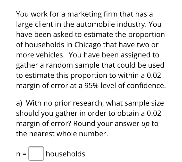 You work for a marketing firm that has a
large client in the automobile industry. You
have been asked to estimate the proportion
of households in Chicago that have two or
more vehicles. You have been assigned to
gather a random sample that could be used
to estimate this proportion to within a 0.02
margin of error at a 95% level of confidence.
a) With no prior research, what sample size
should you gather in order to obtain a 0.02
margin of error? Round your answer up to
the nearest whole number.
n =
households
