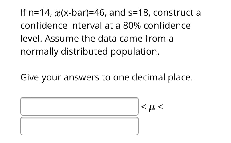 If n=14, (x-bar)=46, and s=18, construct a
confidence interval at a 80% confidence
level. Assume the data came from a
normally distributed population.
Give your answers to one decimal place.
