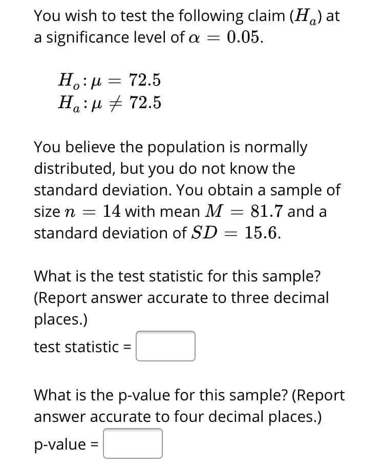 You wish to test the following claim (H.) at
a significance level of a = 0.05.
Н.: и — 72.5
Ha:u + 72.5
а
You believe the population is normally
distributed, but you do not know the
standard deviation. You obtain a sample of
size n = 14 with mean M
= 81.7 and a
standard deviation of SD = 15.6.
What is the test statistic for this sample?
(Report answer accurate to three decimal
places.)
test statistic =
What is the p-value for this sample? (Report
answer accurate to four decimal places.)
p-value
%|
