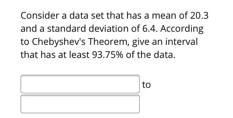 Consider a data set that has a mean of 20.3
and a standard deviation of 6.4. According
to Chebyshev's Theorem, give an interval
that has at least 93.75% of the data.
to
