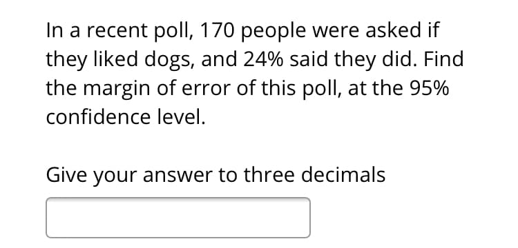 In a recent poll, 170 people were asked if
they liked dogs, and 24% said they did. Find
the margin of error of this poll, at the 95%
confidence level.
Give your answer to three decimals

