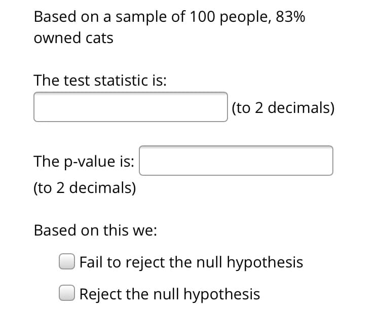 Based on a sample of 100 people, 83%
owned cats
The test statistic is:
|(to 2 decimals)
The p-value is:
(to 2 decimals)
Based on this we:
Fail to reject the null hypothesis
|Reject the null hypothesis
