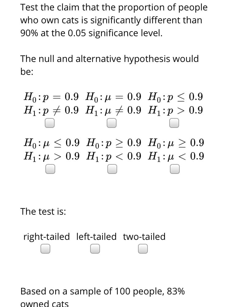 Test the claim that the proportion of people
who own cats is significantly different than
90% at the 0.05 significance level.
The null and alternative hypothesis would
be:
0.9 Но: и
H1:p + 0.9 H1:µ # 0.9 H1:p > 0.9
Но: р
0.9 Ho:p < 0.9
Ho: µ < 0.9 H,:p > 0.9 Ho:H> 0.9
H1: µ > 0.9 H1:p < 0.9 H1:H < 0.9
The test is:
right-tailed left-tailed two-tailed
Based on a sample of 100 people, 83%
owned cats
