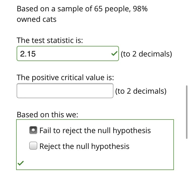 Based on a sample of 65 people, 98%
owned cats
The test statistic is:
2.15
(to 2 decimals)
The positive critical value is:
|(to 2 decimals)
Based on this we:
| Fail to reject the null hypothesis
| Reject the null hypothesis
