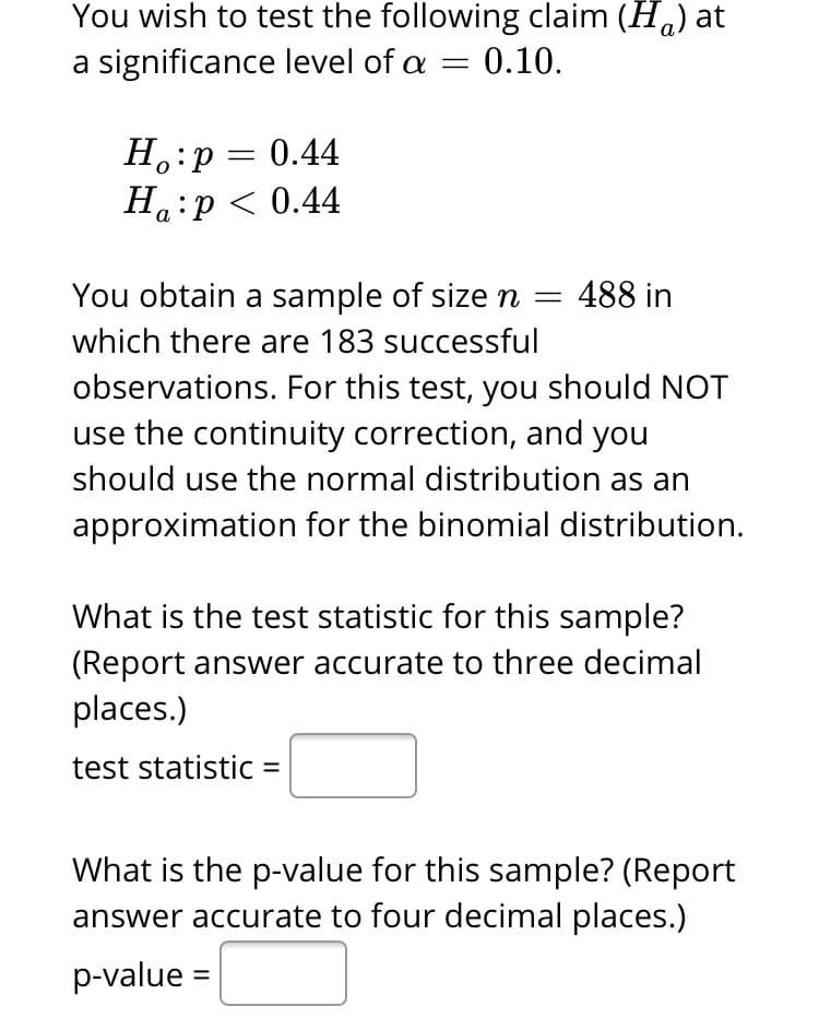 You wish to test the following claim (H.) at
a significance level of a = 0.10.
H.:p = 0.44
На :р< 0.44
You obtain a sample of size n =
488 in
which there are 183 successful
observations. For this test, you should NOT
use the continuity correction, and you
should use the normal distribution as an
approximation for the binomial distribution.
What is the test statistic for this sample?
(Report answer accurate to three decimal
places.)
test statistic =
What is the p-value for this sample? (Report
answer accurate to four decimal places.)
p-value
