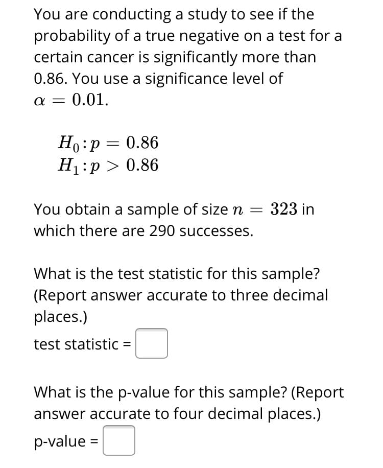 You are conducting a study to see if the
probability of a true negative on a test for a
certain cancer is significantly more than
0.86. You use a significance level of
α-0.01.
Ho:p = 0.86
H1:p > 0.86
You obtain a sample of size n =
323 in
which there are 290 successes.
What is the test statistic for this sample?
(Report answer accurate to three decimal
places.)
test statistic =
What is the p-value for this sample? (Report
answer accurate to four decimal places.)
p-value =
%3D
