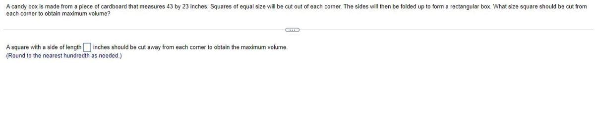 A candy box is made from a piece of cardboard that measures 43 by 23 inches. Squares of equal size will be cut out of each corner. The sides will then be folded up to form a rectangular box. What size square should be cut from
each corner to obtain maximum volume?
A square with a side of length inches should be cut away from each corner to obtain the maximum volume.
(Round to the nearest hundredth as needed.)