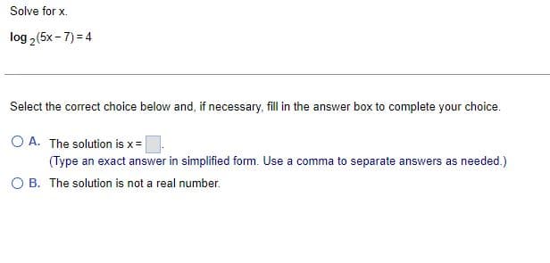 Solve for x.
log₂ (5x-7)=4
Select the correct choice below and, if necessary, fill in the answer box to complete your choice.
OA. The solution is x =
(Type an exact answer in simplified form. Use a comma to separate answers as needed.)
OB. The solution is not a real number.