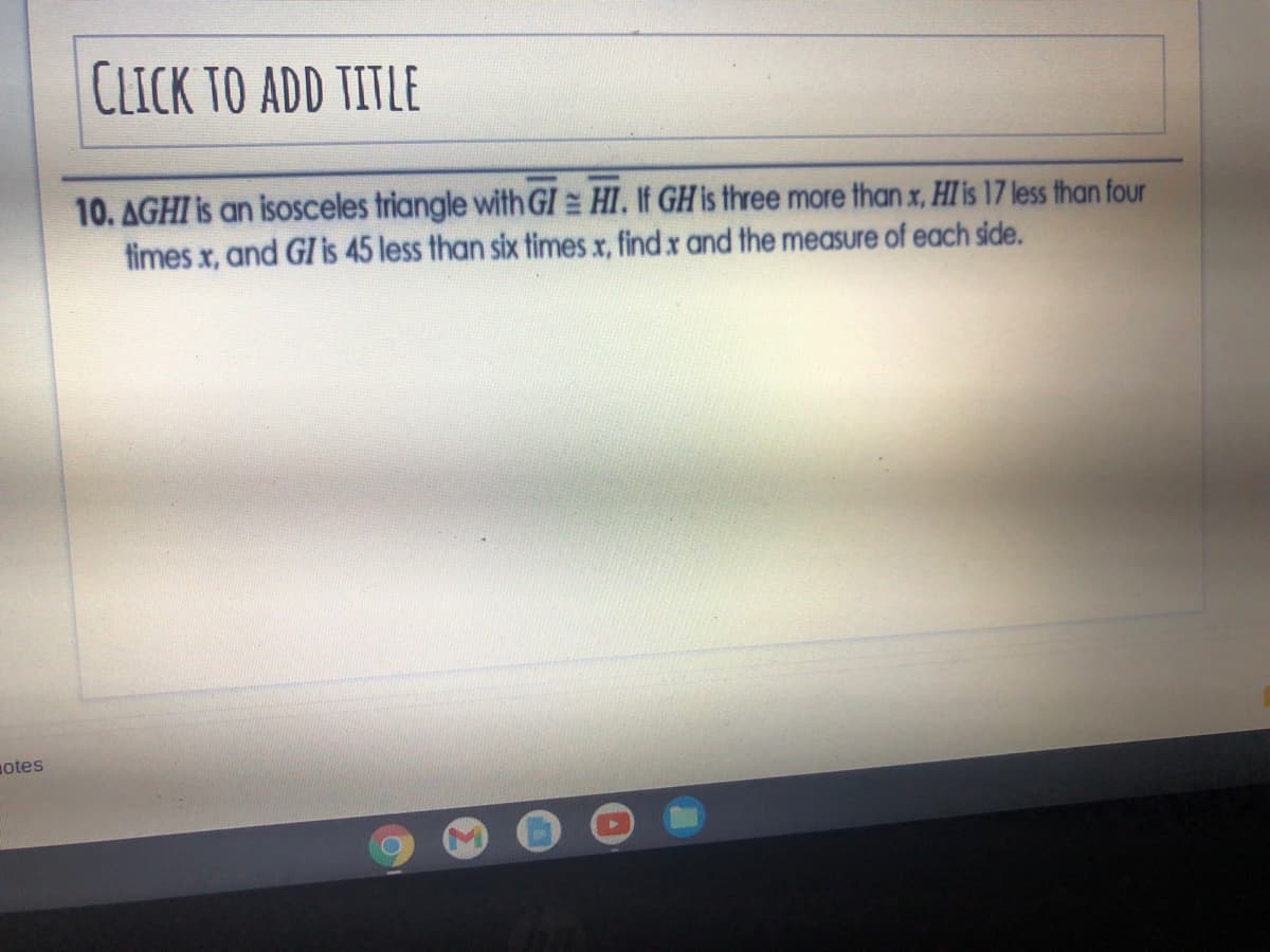 CLICK TO ADD TITLE
10. AGHI is an isOsceles triangle with GI = HI. If GH is three more than x, HI is 17 less than four
times x, and GIis 45 less than six times x, find x and the measure of each side.
otes
