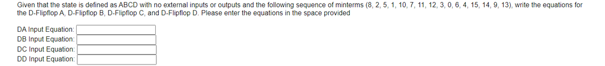 Given that the state is defined as ABCD with no external inputs or outputs and the following sequence of minterms (8, 2, 5, 1, 10, 7, 11, 12, 3, 0, 6, 4, 15, 14, 9, 13), write the equations for
the D-Flipflop A, D-Flipflop B, D-Flipflop C, and D-Flipflop D. Please enter the equations in the space provided
DA Input Equation:
DB Input Equation:
DC Input Equation:
DD Input Equation:
