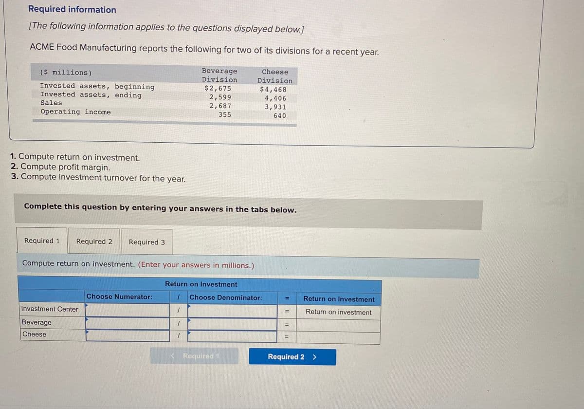 Required information
[The following information applies to the questions displayed below.]
ACME Food Manufacturing reports the following for two of its divisions for a recent year.
($ millions)
Beverage
Division
Cheese
Division
Invested assets, beginning
Invested assets, ending
$2,675
2,599
2,687
$4,468
4,406
3,931
Sales
Operating income
355
640
1. Compute return on investment.
2. Compute profit margin.
3. Compute investment turnover for the year.
Complete this question by entering your answers in the tabs below.
Required 1
Required 2
Required 3
Compute return on investment. (Enter your answers in millions.)
Return on Investment
Choose Numerator:
Choose Denominator:
Return on lInvestment
Investment Center
Return on investment
%3D
Beverage
Cheese
< Required 1
Required 2 >
II
II
