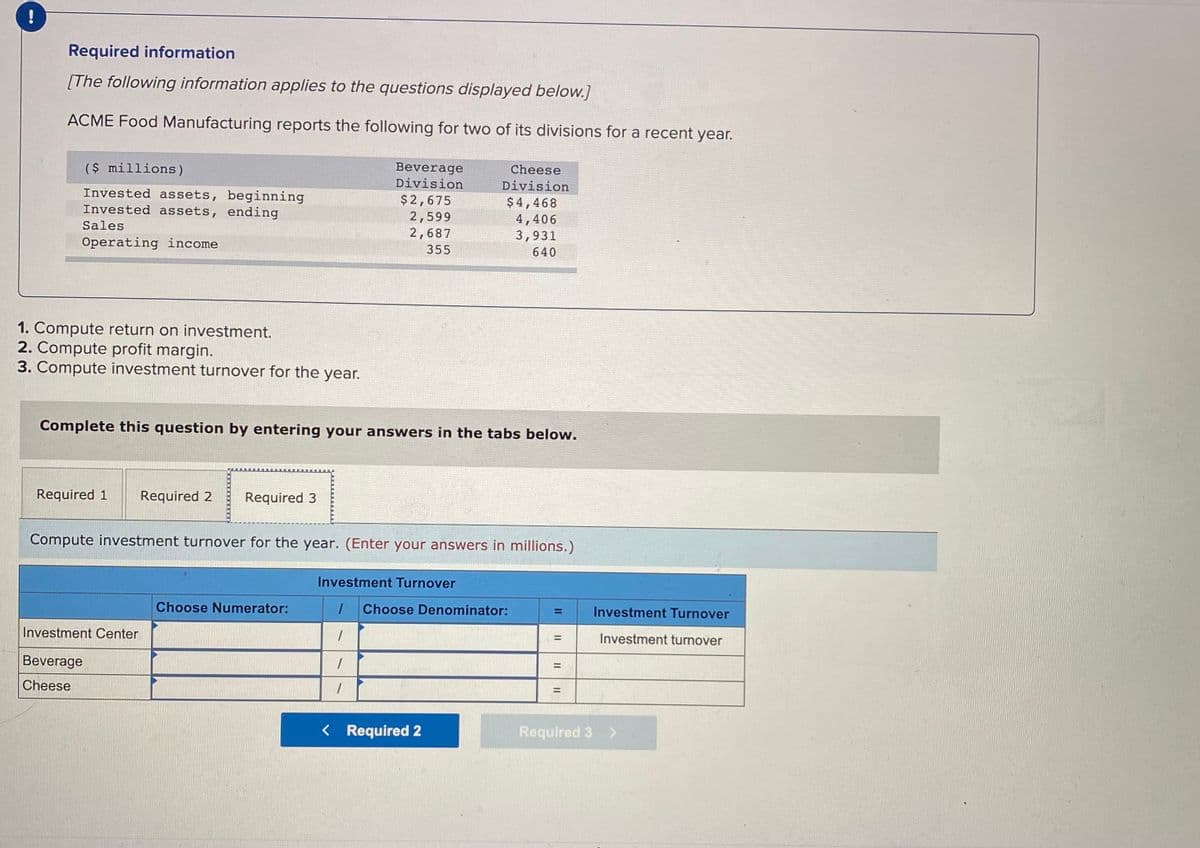 !
Required information
[The following information applies to the questions displayed below.]
ACME Food Manufacturing reports the following for two of its divisions for a recent year.
($ millions)
Beverage
Division
Cheese
Division
Invested assets, beginning
Invested assets, ending
$2,675
2,599
2,687
$4,468
4,406
3,931
Sales
Operating income
355
640
1. Compute return on investment.
2. Compute profit margin.
3. Compute investment turnover for the year.
Complete this question by entering your answers in the tabs below.
Required 1
Required 2
Required 3
Compute investment turnover for the year. (Enter your answers in millions.)
Investment Turnover
Choose Numerator:
Choose Denominator:
Investment Turnover
%3D
Investment Center
Investment turnover
%3D
Beverage
Cheese
%3D
< Required 2
Required 3 >
