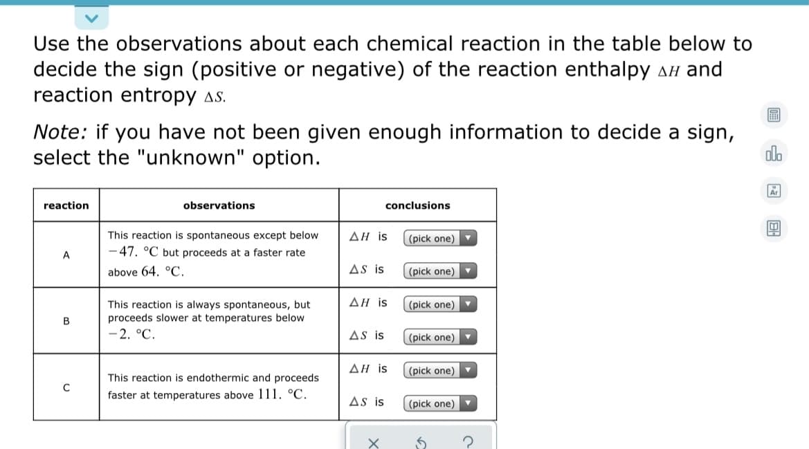 Use the observations about each chemical reaction in the table below to
decide the sign (positive or negative) of the reaction enthalpy AH and
reaction entropy as.
Note: if you have not been given enough information to decide a sign,
select the "unknown" option.
olo
Ar
reaction
observations
conclusions
This reaction is spontaneous except below
ΔΗ is
(pick one)
-47. °C but proceeds at a faster rate
above 64. °C.
AS is
(pick one)
ΔΗ is
|(pick one)
This reaction is always spontaneous, but
proceeds slower at temperatures below
2. °C.
B
AS is
(pick one)
ΔΗ is
(pick one)
This reaction is endothermic and proceeds
C
faster at temperatures above 111. °C.
As is
(pick one)
