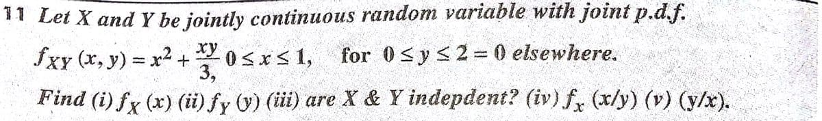 11 Let X and Y be jointly continuous random variable with joint p.d.f.
fxy (x, y) x2 +
xy
OSx S 1,
3,
for 0<ys2= 0 elsewhere.
Find (i) fx (x) (ii)fy 0) (i) are X & Y indepdent? (iv) f, (x/y) (v) (y/x).
