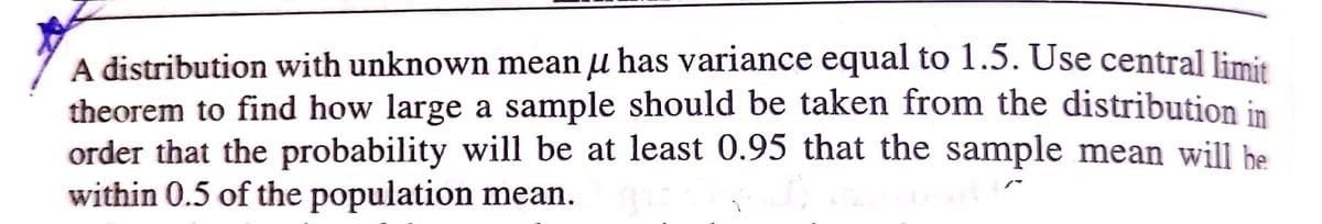 A distribution with unknown mean u has variance equal to 1.5. Use central limit
theorem to find how large a sample should be taken from the distribution in
order that the probability will be at least 0.95 that the sample mean will be
within 0.5 of the population mean.
