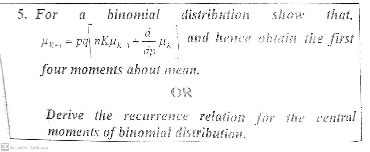 5. For
binomial
distribution
show
that,
d
and hence obtain the first
Hx-1 = pq| nKµg -1 +
dp
four moments about mean.
OR
Derive the recurrence relation for the central
moments of binomial distribution.
CS Scanned with CamScanner
