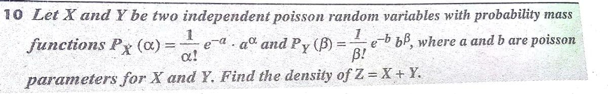 10 Let X and Y be two independent poisson random variables with probability mass
functions Px (a)
e-a. ad and Py (B) =
a!
e-b bb, where a and b are poisson
B!
=
%3D
parameters for X and Y. Find the density of Z = X+ Y.
