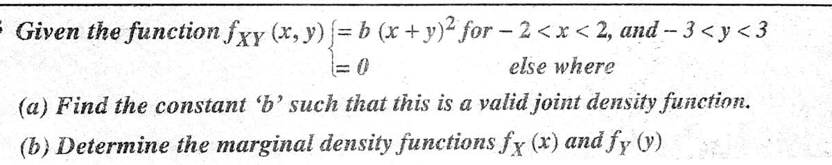 Given the function fxy (x, y) = b (x+y)² for - 2<x < 2, and -- 3 < y < 3
else where
(a) Find the constant 'b' such that this is a valid joint density function.
(y)
(b) Determine the marginal density functions fy (x) and fy
