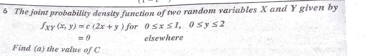he joint probability density function of two random variables X and Y given by
fxY (x, y) = c (2x +y) for 0 SxS1, 0S y S2
elsewhere
Find (a) the value of C

