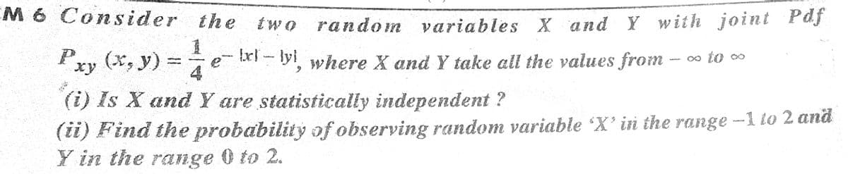 EM 6 Cons ider the
two random variables X and Y with joint Pdf
Pxy (x, y) =
- tr-lyi where X and Y take all the values from - ∞ to ∞
e
6.
(i) Is X and Y are statistically independent ?
(ii) Find the probability of observing random variable X' in the range -1 lo 2 and
Y in the range 0 to 2.
