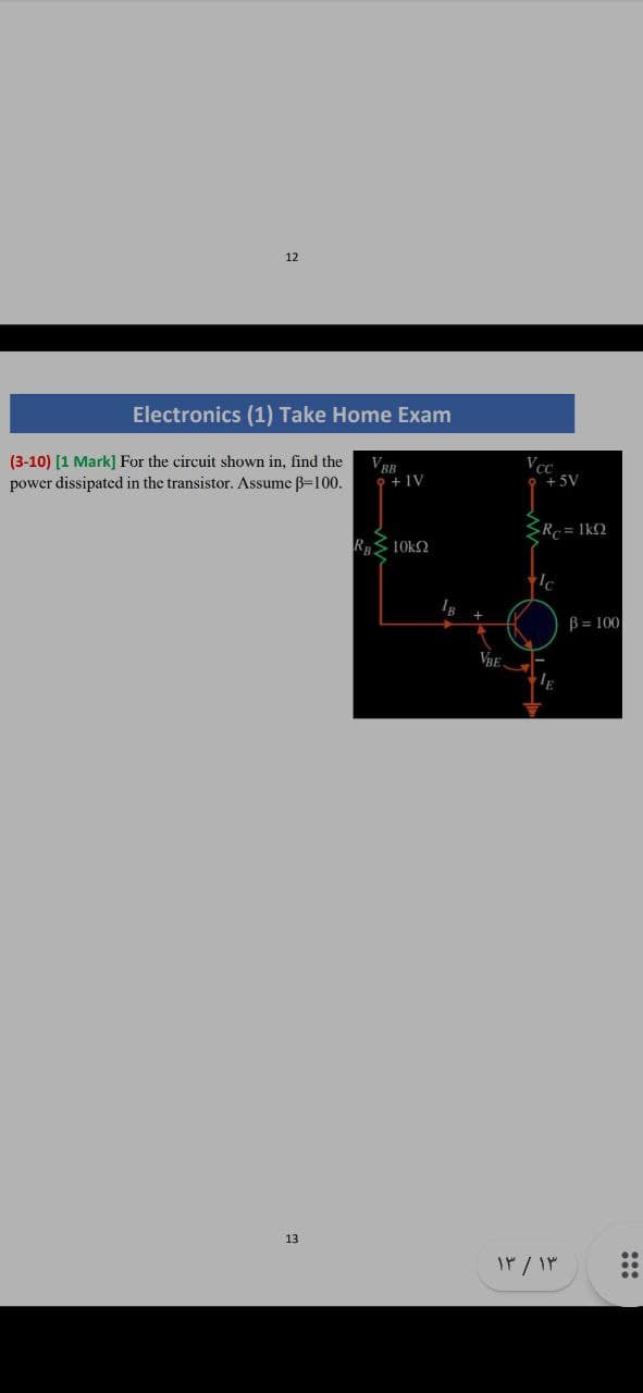 12
Electronics (1) Take Home Exam
(3-10) [1 Mark] For the circuit shown in, find the
power dissipated in the transistor. Assume B=100.
VBB
9 + IV
Vcc
+ 5V
SRe = 1k2
RS 10k2
B= 100
13
:::
