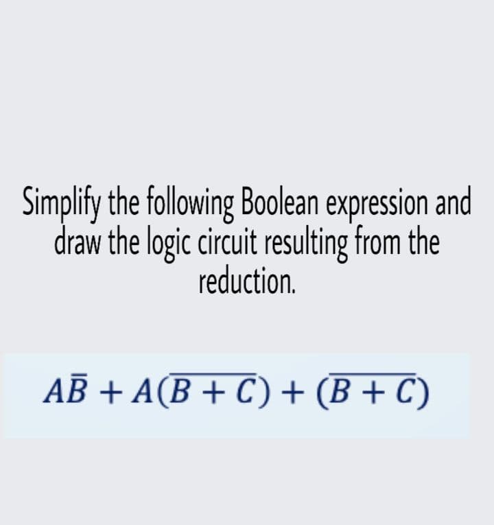 Simplify the following Boolean expression and
draw the logic circuit resulting from the
reduction.
AB + A(B + C) + (B + C)
