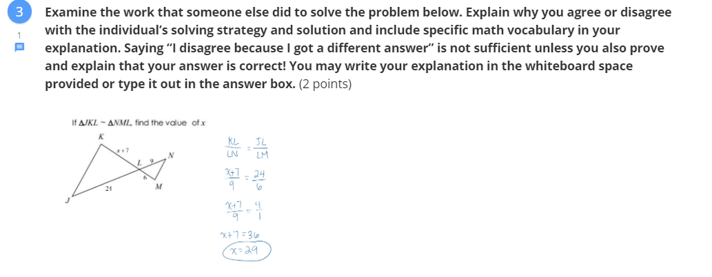 Examine the work that someone else did to solve the problem below. Explain why you agree or disagree
with the individual's solving strategy and solution and include specific math vocabulary in your
explanation. Saying "I disagree because I got a different answer" is not sufficient unless you also prove
1
and explain that your answer is correct! You may write your explanation in the whiteboard space
provided or type it out in the answer box. (2 points)
If AJKL - ANML, find the value of x
K.
JL
r+7
LN
LM
X+7
24
9
24
x=29
