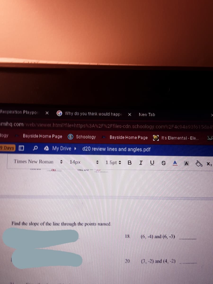 Respiration Playpor
©Why do you think would happe
New Tab
mihq.com/welb/viewer.html?file=https%3A%2F%2Ffiles-cdn.schoology.com% 2F4c94a93f615da 4
leay
Bayside Home Page
Schoology
Bayside Home Page
It's Elemental - Ele.
9 Days 0
A My Drive
d20 review lines and angles.pdf
Times New Roman
14px
1.5pt B I US A
A
X2
NAN
Find the slope of the line through the points named.
18
(6, -4) and (6, -3)
20
(3,-2) and (4, -2)

