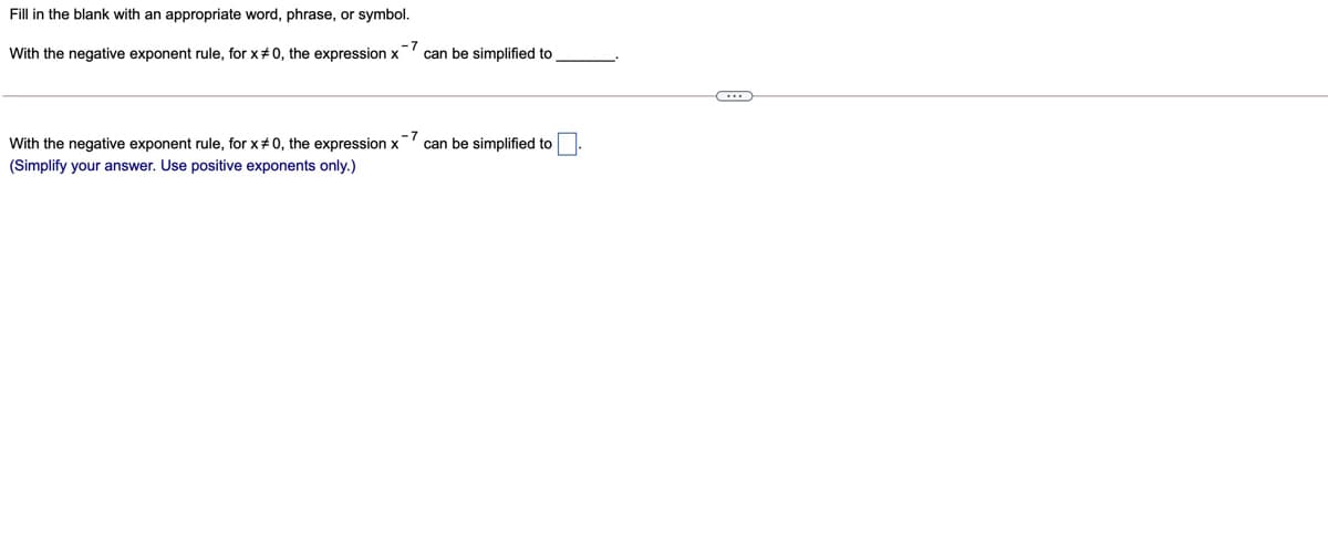 Fill in the blank with an appropriate word, phrase, or symbol.
With the negative exponent rule, for x#0, the expression x
-7
can be simplified to
With the negative exponent rule, for x+0, the expression x
-7
can be simplified to
(Simplify your answer. Use positive exponents only.)
