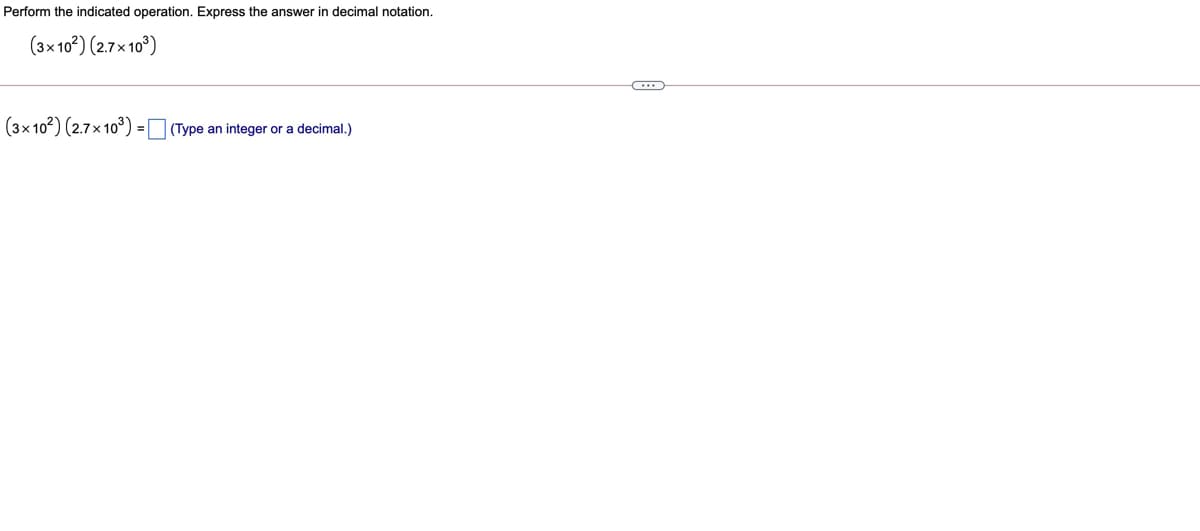 Perform the indicated operation. Express the answer in decimal notation.
(3×10°) (27x 10°)
(3x 102) (2.7x10) = (Type an integer or a decimal.)
