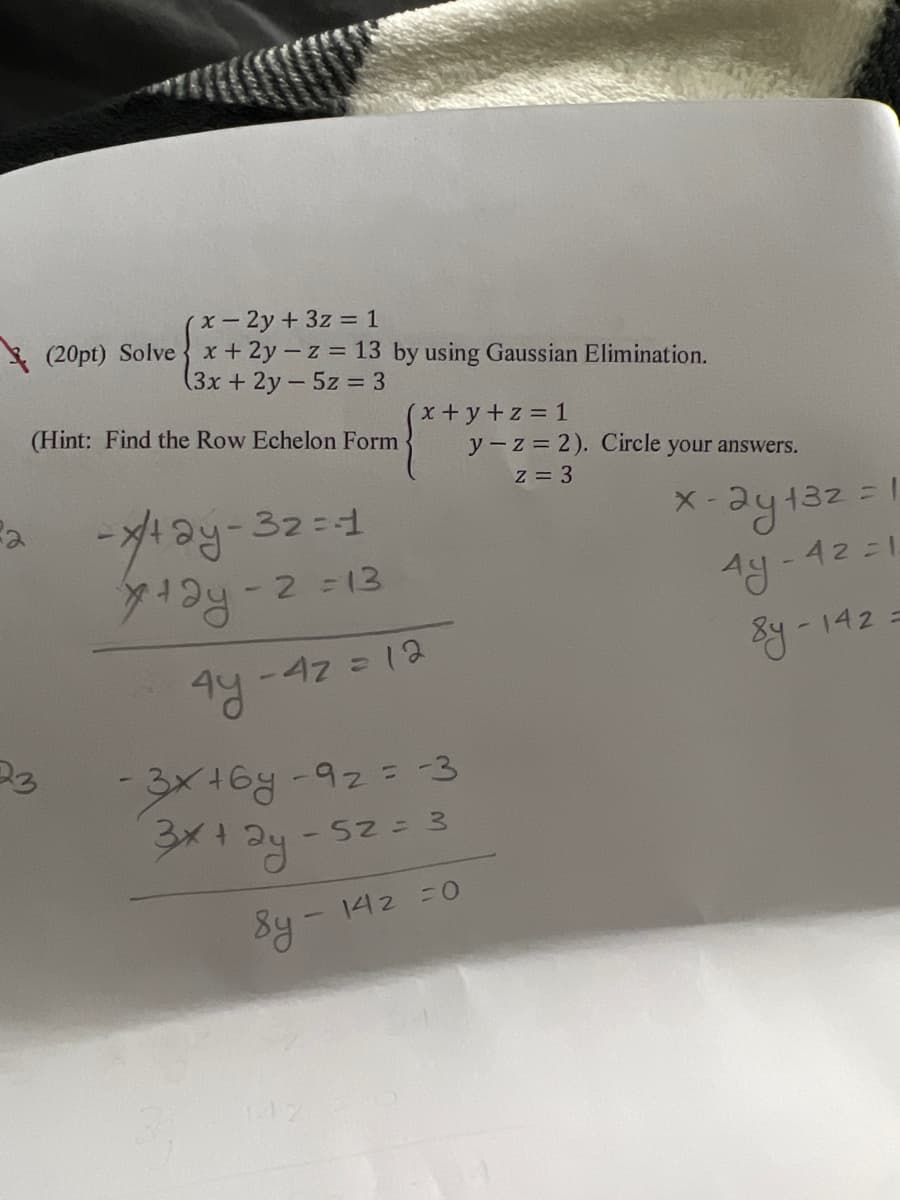 2
x - 2y + 3z = 1
(20pt) Solvex +2y-z = 13 by using Gaussian Elimination.
(3x + 2y - 5z = 3
(Hint: Find the Row Echelon Form
-x/²+2y-32=-1
7+2y-2=13
x+y+z=1
- 4z = 12
4y.
-3x+68-9₂ = -3
3x+2y-52 = 3
8y- 142 =0
y-z = 2). Circle your answers.
z = 3
2y 132 = 1
-42=1
Ay
8y-142 =