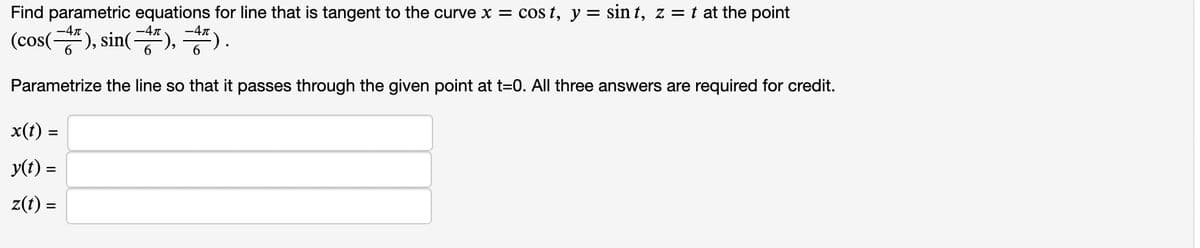 Find parametric equations for line that is tangent to the curve x = cos t, y = sin t, z = t at the point
-47
-4n
(cos(), sin("), *).
Parametrize the line so that it passes through the given point at t=0. All three answers are required for credit.
x(t) =
y(t) =
z(t) =
