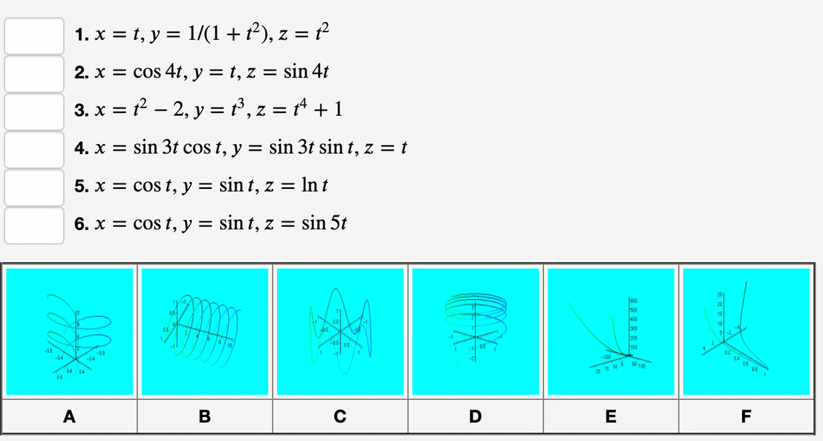 1. x = t, y = 1/(1+ t²), z = t²
2. x = cos 4t, y = t, z = sin 4t
3. x = – 2, y = P, z = + 1
4. x = sin 3t cos t, y = sin 3t sin t, z = t
%3D
5. x = cos t, y = sin t, z = In t
6. x = cos t, y = sin t, z = sin 5t
400
000
-08
04 04
08
- 100
105 50 1
A
В
E
F
