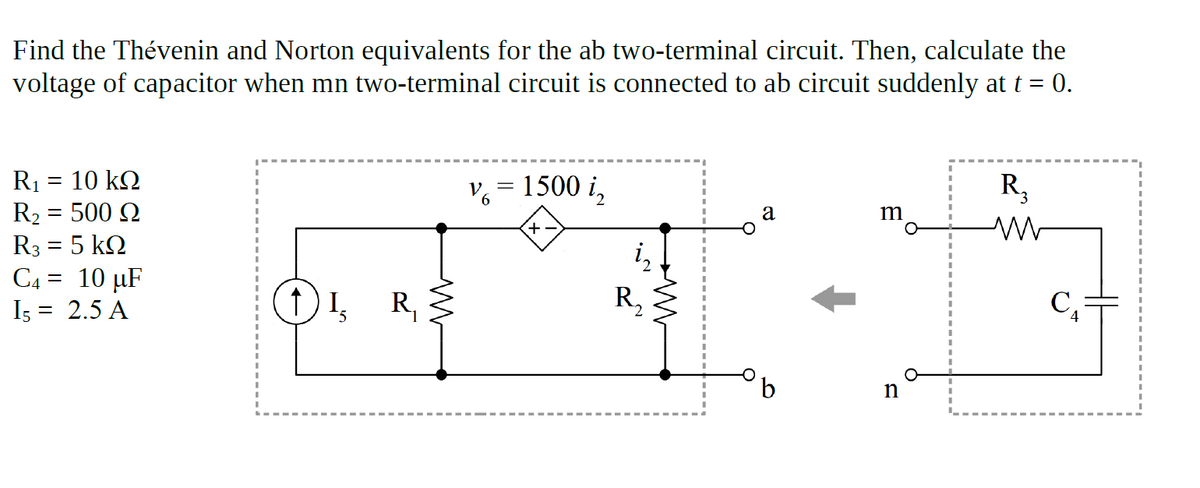 Find the Thévenin and Norton equivalents for the ab two-terminal circuit. Then, calculate the
voltage of capacitor when mn two-terminal circuit is connected to ab circuit suddenly at t = 0.
R1 = 10 kQ
R2 = 500 Q
R3 = 5 kQ
C4 = 10 µF
Is = 2.5 A
= 1500 i,
R,
a
1, R,
R,
b
